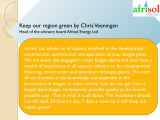 Keep our region green by Chris Veeningen
Head of the advisory board Afrisol Energy Ltd

Afrisol can advise on all aspects involved in the development,
construction, optimization and operation of your biogas plant.
We are every day engaged in many biogas plants and thus have a
wealth of experience in all aspects relevant to the development,
financing, construction and operation of biogas plants. The core
of our business is the knowledge and expertise in the
production of biogas. In other words, how do you get from a
biogas plant biogas continuously possible quality at the lowest
possible cost. That is what it is all about. The installation should
run full load, 24 hours a day, 7 days a week so it will keep our
region green!

 