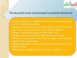 The key points to be communicated to potential schools are:
1.Biogas systems once installed have no recurring costs as long
as raw materials are available.
2.Biogas is not harmful to the health of those directly in contact
with it such as cooks and those who refill the digester.
3.Biogas is renewable energy and will never end.
4.Biogas will not contribute to deforestation in any way.
5.Money can be earned by the school through carbon trading if
coupled with tree planting.
6.Biogas byproducts can be used as high grade fertilizer and also
sold to farmers.
7.Biogas has no smell and will not cause air pollution.

 

 