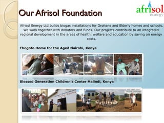 Our Afrisol Foundation
Afrisol Energy Ltd builds biogas installations for Orphans and Elderly homes and schools.
We work together with donators and funds. Our projects contribute to an integrated
regional development in the areas of health, welfare and education by saving on energy
costs.
Thogoto Home for the Aged Nairobi, Kenya

Blessed Generation Children's Center Malindi, Kenya

 