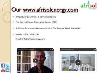 Our www.afrisolenergy.com


Afrisol Energy Limited, a Kenyan company



The Kenya Climate Innovation Center (CIC)



3rd Floor Strathmore Business School, Ole Sangale Road, Madaraka



Mobile: +254722562793
Email: info@afrisolenergy.com

 