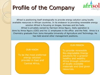 Profile of the Company
Afrisol is positioning itself strategically to provide energy solution using locally
available resources in African countries. In its endeavor to providing renewable energy
solution Afrisol is focusing on biogas, biomass and bio fuels.
Afrisol is privately owned by Harrison Amos Nguru. Daily operation is
done by Amos Nguru (CEO) and his 11 employees in the office and the field. Amos is a
Chemistry graduate from Jomo Kenyatta University of Agriculture and Technology. He
has held several other management positions.

OUR MISSION
OUR VISION
To be the most preferred
energy solution
provider in East and
Central Africa.

To provide renewable
Bio-degradable Energy
solutions for a greener
healthy and wealthy
Africa through utilization
of locally available
materials and God given
resources.

 