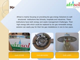 Markets and products
Afrisol is mainly focusing on providing bio gas energy Solutions to well
structured institutions like Schools, hospitals and industries. These
institutions have both energy and waste management Challenges. Their
high energy bills which could be replaced by bio gas renewable energy
solution can easily pay for their bio gas installations in one to two years.

OUR STOVES

OUR BRANDERS

OUR LAMPS

 