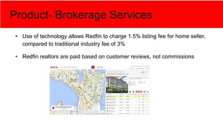 Product- Brokerage Services
• Use of technology allows Redfin to charge 1.5% listing fee for home seller,
compared to traditional industry fee of 3%
• Redfin realtors are paid based on customer reviews, not commissions
 