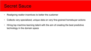 Secret Sauce
• Realigning realtor incentives to better the customer
• Collects very specialized, unique data on very fine-grained homebuyer actions
• Hiring top machine learning talent with the aim of creating the best predictive
technology in the domain space
 