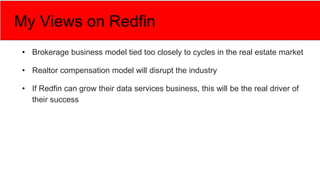 My Views on Redfin
• Brokerage business model tied too closely to cycles in the real estate market
• Realtor compensation model will disrupt the industry
• If Redfin can grow their data services business, this will be the real driver of
their success
 