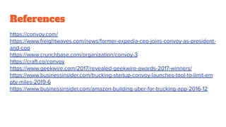 References
https://convoy.com/
https://www.freightwaves.com/news/former-expedia-ceo-joins-convoy-as-president-
and-coo
https://www.crunchbase.com/organization/convoy-3
https://craft.co/convoy
https://www.geekwire.com/2017/revealed-geekwire-awards-2017-winners/
https://www.businessinsider.com/trucking-startup-convoy-launches-tool-to-limit-em
pty-miles-2019-6
https://www.businessinsider.com/amazon-building-uber-for-trucking-app-2016-12
 
