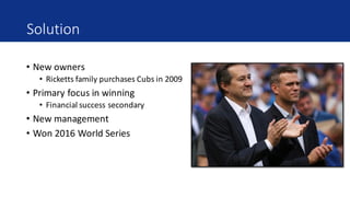 Solution
• New	owners
• Ricketts	family	purchases	Cubs	in	2009
• Primary	focus	in	winning
• Financial	success	secondary
• New	management
• Won	2016	World	Series
 