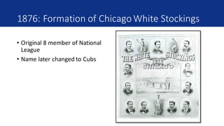 1876:	Formation	of	Chicago	White	Stockings
• Original	8	member	of	National	
League
• Name	later	changed	to	Cubs
 