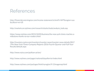 References
http://financials.morningstar.com/income-statement/is.html?t=NYT&region=usa
&culture=en-US
http://markets.on.nytimes.com/research/stocks/tools/analysis_tools.asp
https://www.nytimes.com/2015/10/05/business/the-new-york-times-reaches-a-
milestone-thanks-to-our-readers.html
http://investors.nytco.com/investors/investor-news/investor-news-details/2017
/The-New-York-Times-Company-Reports-2016-Fourth-Quarter-and-Full-Year-
Results/default.aspx
http://www.nytco.com/pulitzer-prizes/
http://www.nytimes.com/pages/national/dayofterror/index.html
http://www.nytimes.com/packages/html/nyregion/9-11imagemap.html
 