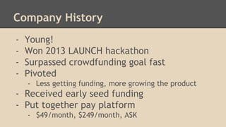 Company History 
- Young! 
- Won 2013 LAUNCH hackathon 
- Surpassed crowdfunding goal fast 
- Pivoted 
- Less getting funding, more growing the product 
- Received early seed funding 
- Put together pay platform 
- $49/month, $249/month, ASK 
 