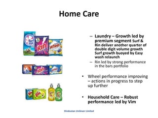 Home Care
– Laundry – Growth led by
premium segment Surf &
Rin deliver another quarter of
double digit volume growth
Surf growth buoyed by Easy
wash relaunch
– Rin led by strong performance
in the bars portfolio
• Wheel performance improving
– actions in progress to step
up further
• Household Care – Robust
performance led by Vim
Hindustan Unilever Limited
 