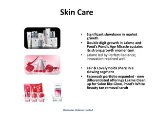 Skin Care
• Significant slowdown in market
growth
• Double digit growth in Lakme and
Pond’s Pond’s Age Miracle sustains
its strong growth momentum
• Lakme led by Perfect Radiance;
innovation received well
• Fair & Lovely holds share in a
slowing segment
• Facewash portfolio expanded - new
differentiated offerings Lakme Clean
up for Salon like Glow, Pond’s White
Beauty tan removal scrub
Hindustan Unilever Limited
 