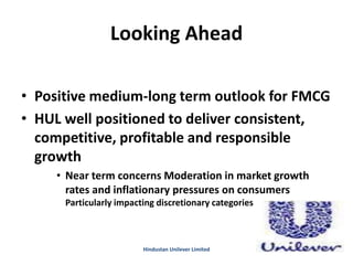 Looking Ahead
• Positive medium-long term outlook for FMCG
• HUL well positioned to deliver consistent,
competitive, profitable and responsible
growth
• Near term concerns Moderation in market growth
rates and inflationary pressures on consumers
Particularly impacting discretionary categories
Hindustan Unilever Limited
 