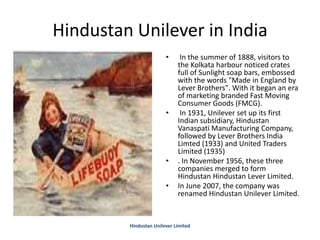 Hindustan Unilever in India
• In the summer of 1888, visitors to
the Kolkata harbour noticed crates
full of Sunlight soap bars, embossed
with the words "Made in England by
Lever Brothers". With it began an era
of marketing branded Fast Moving
Consumer Goods (FMCG).
• In 1931, Unilever set up its first
Indian subsidiary, Hindustan
Vanaspati Manufacturing Company,
followed by Lever Brothers India
Limted (1933) and United Traders
Limited (1935)
• . In November 1956, these three
companies merged to form
Hindustan Hindustan Lever Limited.
• In June 2007, the company was
renamed Hindustan Unilever Limited.
Hindustan Unilever Limited
 