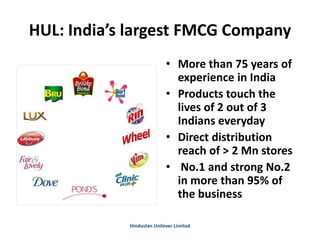 HUL: India’s largest FMCG Company
• More than 75 years of
experience in India
• Products touch the
lives of 2 out of 3
Indians everyday
• Direct distribution
reach of > 2 Mn stores
• No.1 and strong No.2
in more than 95% of
the business
Hindustan Unilever Limited
 