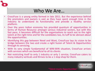 Who We Are…
• CrossFuse is a young entity formed in late 2011. But the experience behind
  the promoters and owners is vast as they have spent enough time in the
  industry to understand its functionality and provide a healthy service
  platform.
• Over the years Indian economy has provided quantum of opportunities in
  terms of Human Resource amongst various industrial sectors, but with this
  fast pace, it becomes difficult for the organizations to reach out to the right
  talent at the right time and for the candidates too, its tuff to be abreast about
  the opportunities.
• Identifying this gap between Need and Want, CrossFuse lays its vision to be
  bridge between the two and create a right fusion of Talent & Opportunities
  through its servicing.
• With its very simple fundamental of WIN-WIN situation, CrossFuse arrives
  with services which are beneficial to all its clients.
• Not restricting itself to only 1 industry or only 1 service, CrossFuse caters to
  many industry verticals and thrives to be a 1 stop shop for them.



                                          “Talent meets Opportunities”
 