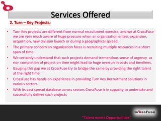 Services Offered
    2. Turn – Key Projects:

•    Turn Key projects are different from normal recruitment exercise, and we at CrossFuse
     we are very much aware of huge pressure when an organization enters expansion,
     acquisition, new division launch or during a geographical spread.
•    The primary concern an organization faces is recruiting multiple resources in a short
     span of time.
•    We certainly understand that such projects demand tremendous sense of urgency as
     non completion of project on time might lead to huge overrun in costs and timelines.
•    Gauging this gap we at CrossFuse try to bridge the same by providing the right talent
     at the right time.
•    CrossFuse has hands on experience in providing Turn Key Recruitment solutions in
     various sectors.
•    With its vast spread database across sectors CrossFuse is in capacity to undertake and
     successfully deliver such projects




                                               “Talent meets Opportunities”
 