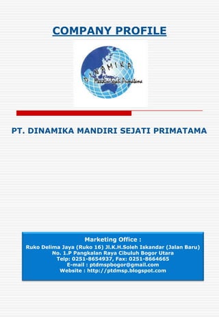 COMPANY PROFILE




PT. DINAMIKA MANDIRI SEJATI PRIMATAMA




                      Marketing Office :
  Ruko Delima Jaya (Ruko 16) Jl.K.H.Soleh Iskandar (Jalan Baru)
           No. 1.P Pangkalan Raya Cibuluh Bogor Utara
            Telp: 0251-8654937, Fax: 0251-8664665
                E-mail : ptdmspbogor@gmail.com
             Website : http://ptdmsp.blogspot.com
 