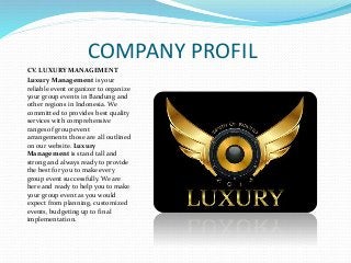 COMPANY PROFIL
CV. LUXURY MANAGEMENT
Luxury Management is your
reliable event organizer to organize
your group events in Bandung and
other regions in Indonesia. We
committed to provides best quality
services with comprehensive
ranges of group event
arrangements those are all outlined
on our website. Luxury
Management is stand tall and
strong and always ready to provide
the best for you to make every
group event successfully. We are
here and ready to help you to make
your group event as you would
expect from planning, customized
events, budgeting up to final
implementation.
 
