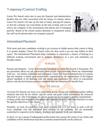Temporary/Contract Staffing
Career Pro Search seeks also to ease the financial and administrative
burdens that are often associated with the hiring of contract labour.
Career Pro Search will take up the task of salary and payroll matters,
so that the company can concentrate on the task at hand, and we will
relieve the company of the monotonous and tedious job of managing
payrolls. Based on the clients' project demands or assignment nature,
the staff can be placed under our company's payroll.
International Placement
With more and more candidates wishing to go overseas to further pursue their career to bring
it to greater heights, Career Pro Search caters for their need to go one step further in their
career. The International Placement helps candidates to experience a chance of basking in a
different working environment and to immerse themselves in a new and unfamiliar yet
friendly culture.
Values
Passion and Integrity – Every Recruitment Consultant at Career Pro Search is Passionate. We
are passionate about our job, passionate about people and passionate about our relationships
with you – our clients, candidates and colleagues. Career Pro Search dominant aim is to ensure
that our integrity is based upon mutual trust; engendered by the maintenance of the highest
ethical standards in all dealings with our clients and candidates. We strive to consistently
deliver only the best business practice standards that our clienteles will benefit from.
Our Promise
At Career Pro Search, our focus is to understand, assess, design and implement quality staffing
solutions that best fit our clients’ specific needs and goals while maximizing the resources
allocated to us. Our Consultants are always in pursuit of our client’s staffing requirements –
working within their budgetary constraints and understanding their business structures to meet
the specific objectives of our clients.
Similarly, we treat all candidates with equal standing and it is our desire to seek a job for
every candidate who has submitted their resumes to our company. We are personally
committed to respond to every inquiry, feedback and requisite of all our candidates.
In short, we are a group of independent professionals that ensures the needs of our clients and
candidates will be intertwined such that a common mutual benefit can be achieved.
 