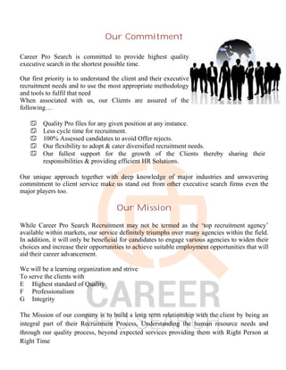 Our Commitment
Career Pro Search is committed to provide highest quality
executive search in the shortest possible time.
Our first priority is to understand the client and their executive
recruitment needs and to use the most appropriate methodology
and tools to fulfil that need
When associated with us, our Clients are assured of the
following…
 Quality Pro files for any given position at any instance.
 Less cycle time for recruitment.
 100% Assessed candidates to avoid Offer rejects.
 Our flexibility to adopt & cater diversified recruitment needs.
 Our fullest support for the growth of the Clients thereby sharing their
responsibilities & providing efficient HR Solutions.
Our unique approach together with deep knowledge of major industries and unwavering
commitment to client service make us stand out from other executive search firms even the
major players too.
Our Mission
While Career Pro Search Recruitment may not be termed as the ‘top recruitment agency’
available within markets, our service definitely triumphs over many agencies within the field.
In addition, it will only be beneficial for candidates to engage various agencies to widen their
choices and increase their opportunities to achieve suitable employment opportunities that will
aid their career advancement.
We will be a learning organization and strive
To serve the clients with
E Highest standard of Quality
F Professionalism
G Integrity
The Mission of our company is to build a long term relationship with the client by being an
integral part of their Recruitment Process, Understanding the human resource needs and
through our quality process, beyond expected services providing them with Right Person at
Right Time
 