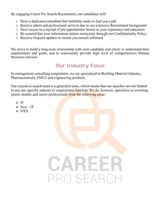 By engaging Career Pro Search Recruitment, our candidates will:
o Have a dedicated consultant that faithfully seeks to find you a job
o Receive adroit and professional services due to our extensive Recruitment background
o Have access to a myriad of job opportunities based on your experience and education
o Be assured that your information retains anonymity through our Confidentiality Policy
o Receive frequent updates to ensure you remain informed
We strive to build a long-term relationship with each candidate and client; to understand their
requirements and goals, and to consistently provide high level of comprehensive Human
Resource services.
Our Industry Focus
In management consulting assignments, we are specialized in Building Material Industry,
Pharmaceuticals, FMCG and engineering products.
Our executive search team is a generalist team, which means that our searches are not limited
to any one specific industry or employment function. We do, however, specialize in recruiting
junior, middle and senior professionals from the following areas:
 IT
 Non – IT
 ITES
 