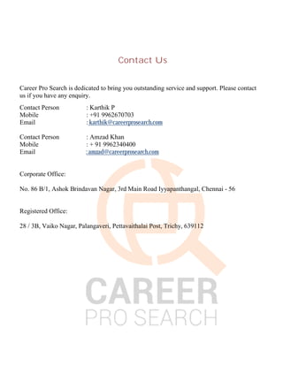 Contact Us
Career Pro Search is dedicated to bring you outstanding service and support. Please contact
us if you have any enquiry.
Contact Person : Karthik P
Mobile : +91 9962670703
Email : karthik@careerprosearch.com
Contact Person : Amzad Khan
Mobile : + 91 9962340400
Email : amzad@careerprosearch.com
Corporate Office:
No. 86 B/1, Ashok Brindavan Nagar, 3rd Main Road Iyyapanthangal, Chennai - 56
Registered Office:
28 / 3B, Vaiko Nagar, Palangaveri, Pettavaithalai Post, Trichy, 639112
 