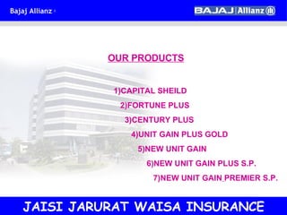 OUR PRODUCTS 1)CAPITAL SHEILD  2)FORTUNE PLUS 3)CENTURY PLUS 4)UNIT GAIN PLUS GOLD 5)NEW UNIT GAIN 6)NEW UNIT GAIN PLUS S.P.  7)NEW UNIT GAIN   PREMIER S.P. JAISI JARURAT WAISA INSURANCE 
