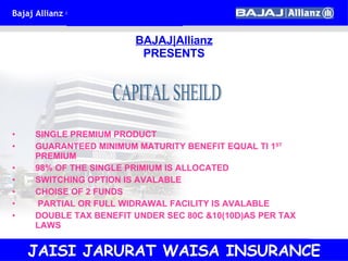 SINGLE PREMIUM PRODUCT GUARANTEED MINIMUM MATURITY BENEFIT EQUAL TI 1 ST  PREMIUM 98% OF THE SINGLE PRIMIUM IS ALLOCATED SWITCHING OPTION IS AVALABLE CHOISE OF 2 FUNDS PARTIAL OR FULL WIDRAWAL FACILITY IS AVALABLE DOUBLE TAX BENEFIT UNDER SEC 80C &10(10D)AS PER TAX LAWS BAJAJ|Allianz PRESENTS CAPITAL SHEILD JAISI JARURAT WAISA INSURANCE 