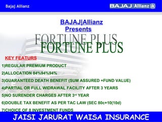   BAJAJ|Allianz   Presents FORTUNE PLUS KEY FEATURS   1)REGULAR PREMIUM PRODUCT 2)ALLOCATION 84%94%94% 3)GUARANTEED DEATH BENEFIT (SUM ASSURED +FUND VALUE) 4)PARTIAL OR FULL WIDRAWAL FACILITY AFTER 3 YEARS 5)NO SURENDER CHARGES AFTER 3 rd  YEAR 6)DOUBLE TAX BENEFIT AS PER TAC LAW (SEC 80c+10(10d) 7)CHOICE OF 8 INVESTMENT FUNDS JAISI JARURAT WAISA INSURANCE 