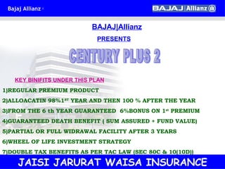 BAJAJ|Allianz PRESENTS CENTURY PLUS 2 KEY BINIFITS UNDER THIS PLAN 1)REGULAR PREMIUM PRODUCT 2)ALLOACATIN 98%1 ST  YEAR AND THEN 100 % AFTER THE YEAR 3)FROM THE 6 th YEAR GUARANTEED  6%BONUS ON 1 st  PREMIUM 4)GUARANTEED DEATH BENEFIT ( SUM ASSURED + FUND VALUE) 5)PARTIAL OR FULL WIDRAWAL FACILITY AFTER 3 YEARS 6)WHEEL OF LIFE INVESTMENT STRATEGY 7)DOUBLE TAX BENEFITS AS PER TAC LAW (SEC 80C & 10(10D)) JAISI JARURAT WAISA INSURANCE 