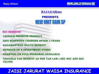 BAJAJ|Allianz PRESENTS NEW UNIT GAIN SP KEY BENEFITS 1)SINGLE PREMIUM PRODUCT 2)NO SURENDER CHARGES AFTER 3 YEARS 4)GUARANTEED DEATH BENEFIT 5)CHOICE OF 8 INVESTMENT FUNDS 6)PARTIAL OR FULL WIDRAWAL AVAILABLE 7)DOUBLE TAX BENEFIT AS PER TAX LAW ( SEC 80C AND SEC 10(10D) JAISI JARURAT WAISA INSURANCE 