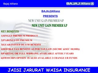 BAJAJ|Allianz PRESENTS NEW UNIT GAIN PREMIER S.P KEY BENEFITS 1)SINGLE PREMIUM PRODUCT 2)5%BONUS ON PREMIUM 3)GUARANTEED DEATH BENEFIT 4)DOUBLE TAX BENEFIT AS PER TAX LAW (SEC80C &SEC 10(10D)) 5)PARTIAL OR FULL WIDRAWL AVAILABLE AFTER 3 YEARS 6)SWITCHIN OPTION  IS ALSO AVALABLE 2 CHANGE UR FUNDS JAISI JARURAT WAISA INSURANCE 