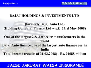 JAISI JARURAT WAISA INSURANCE BAJAJ HOLDINGS & INVESTMENTS LTD   (formerly Bajaj Auto Ltd) (Holding Co: Bajaj Finserv Ltd w.e.f.  23rd May 2008) One of the largest 2 & 3 wheeler manufacturers in the world Bajaj Auto finance one of the largest auto finance cos. in India Total income (results of 31.03.2008) - Rs. 91688 million 