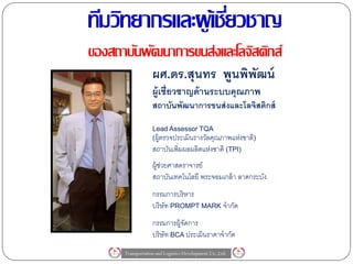 ทีมวิทยากรและผู เ้ ชียวชาญ
                     ่
ของสถาบันพัฒนาการขนส่งและโลจิสติกส์
                   ผศ.ดร.สุนทร พูนพิพฒน์
                                     ั
                   ผู้เชี่ยวชาญด้ านระบบคุณภาพ
                   สถาบันพัฒนาการขนส่ งและโลจิสติกส์

                   Lead Assessor TQA
                   (ผู้ตรวจประเมินรางวัลคุณภาพแห่งชาติ)
                   สถาบันเพิ่มผลผลิตแห่งชาติ (TPI)
                   ผู้ช่วยศาสตราจารย์
                   สถาบันเทคโนโลยี พระจอมเกล้ า ลาดกระบัง
                   กรรมการบริหาร
                   บริษัท PROMPT MARK จากัด
                   กรรมการผู้จดการ
                              ั
                   บริษัท BCA ประเมินราคาจากัด
      Transportation and Logistics Development Co.,Ltd.
 