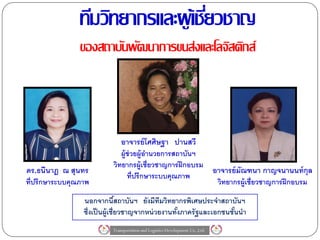 ทีมวิทยากรและผู เ้ ชียวชาญ
                                     ่
                ของสถาบันพัฒนาการขนส่งและโลจิสติกส์



                              อาจารย์ โศศิษฐา ปานสวี
                              ผู้ช่วยผู้อานวยการสถาบันฯ
                           วิทยากรผู้เชี่ยวชาญการฝึ กอบรม
ดร.ธนีนาฎ ณ สุนทร                                                             อาจารย์ มัณฑนา กาญจนานนท์ กุล
                                 ที่ปรึกษาระบบคุณภาพ
ที่ปรึกษาระบบคุณภาพ                                                            วิทยากรผู้เชี่ยวชาญการฝึ กอบรม

                 นอกจากนีสถาบันฯ ยังมีทมวิทยากรพิเศษประจาสถาบันฯ
                                 ้             ี
                 ซึ่งเป็ นผู้เชี่ยวชาญจากหน่ วยงานทังภาครัฐและเอกชนชันนา
                                                    ้                ้
                          Transportation and Logistics Development Co.,Ltd.
 