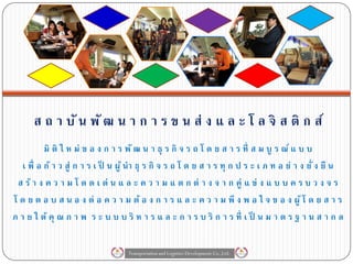 ส ถ า บั น พั ฒ น า ก า ร ข น ส่ ง แ ล ะ โ ล จิ ส ติ ก ส์
           มิ ติ ใ ห ม่ ข อ ง ก า ร พั ฒ น า ธุ ร กิ จ ร ถ โ ด ย ส า ร ที่ ส ม บู ร ณ์ แ บ บ
   เ พื่ อ ก้ า ว สู่ ก า ร เ ป็ น ผู ้ นา ธุ ร กิ จ ร ถ โ ด ย ส า ร ทุ ก ป ร ะ เ ภ ท อ ย่ า ง ยั่ ง ยื น
 ส ร้ า ง ค ว า ม โ ด ด เ ด่ น แ ล ะ ค ว า ม แ ต ก ต่ า ง จ า ก คู่ แ ข่ ง แ บ บ ค ร บ ว ง จ ร
โ ด ย ต อ บ ส น อ ง ต่ อ ค ว า ม ต้ อ ง ก า ร แ ล ะ ค ว า ม พึ ง พ อ ใ จ ข อ ง ผู ้ โ ด ย ส า ร
ภ า ย ใ ต้ คุ ณ ภ า พ ร ะ บ บ บ ริ ห า ร แ ล ะ ก า ร บ ริ ก า ร ที่ เ ป็ น ม า ต ร ฐ า น ส า ก ล

                                    Transportation and Logistics Development Co.,Ltd.
 