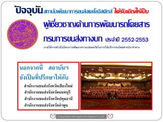 ปจจุบัน สถาบันพัฒนาการขนส่งและโลจิสติกส์ ได้รับเชิญให้เป็ น
ั
              ผู เ้ ชียวชาญด้านการพัฒนารถโดยสาร
                      ่
              กรมการขนส่งทางบก ประจาปี 2552-2553
              ภายใต้ การดาเนินโครงการพัฒนาความปลอดภัยในการให้ บริการรถโดยสารประจาทาง




 นอกจากนี้ สถาบันฯ
 ยังเป็ นที่ปรึกษาให้กบ
                      ั
   สานักงานขนส่งจังหวัดเชียงใหม่
   สานักงานขนส่งจังหวัดนนทบุรี
   สานักงานขนส่งจังหวัดปทุมธานี
   สานักงานขนส่งจังหวัดลาพูน
                        Transportation and Logistics Development Co.,Ltd.
 