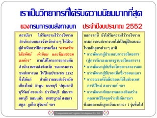 เราเป็ นวิทยากรทีไ่ ด้รบความนิยมมากทีสุด
                        ั             ่
 ของกรมการขนส่งทางบก ประจาปี งบประมาณ 2552
สถาบันฯ ได้รบความไว้วางใจจาก
                 ั                                   นอกจากนี้ ยังได้รบความไว้วางใจจาก
                                                                          ั
 สานักงานขนส่งจังหวัดต่างๆ ให้เป็ น                  กรมการขนส่งทางบกให้เป็ นผูฝึกอบรม
                                                                                   ้
ผูดาเนินการฝึ กอบรมเรื่อง “การสร้าง
   ้                                                 ในหลักสูตรต่างๆ อาทิ
วิสัยทัศน์ ค่านิยม และวัฒนธรรม                       • การพัฒนาผูประกอบการรถโดยสาร
                                                                     ้
องค์กร” ภายใต้โครงการยกระดับ                            (สู่การรับรองมาตรฐานรถโดยสารฯ)
สานักงานขนส่งจังหวัด ของกรมการ                       • การพัฒนาผูขบขี่รถโดยสารสาธารณะ
                                                                       ้ั
 ขนส่งทางบก ในปี งบประมาณ 2552                       • การพัฒนาผูขบรถแท็กซี่ /รถสองแถว
                                                                       ้ั
ซึ่งได้แก่    สานักงานขนส่งจังหวัด                   • การรณรงค์ขบขี่ปลอดภัยในช่วงเทศ
                                                                       ั
เชียงใหม่ ลาพูน นนทบุรี ปทุมธานี                         การปี ใหม่ สงกรานต์ ฯลฯ
บุรีรมย์ สระแก้ว ปราจี นบุรี ชัยนาท
     ั                                               • การพัฒนาศักยภาพและเสริมสร้าง
ลพบุรี ขอนแก่น เพชรบูรณ์ สงขลา                           คุณภาพชีวิตลูกจ้างสังกัดกรมฯ
สตูล ภูเก็ต สุรินทร์ ฯลฯ                             ซึ่งแต่ละหลักสูตรจัดมากกว่า 3 รุ่นขึ้ นไป
                       Transportation and Logistics Development Co.,Ltd.
 