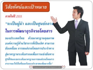 วิสัยทัศน์และเปาหมาย
               ้
ภายในปี    2555

“จะเป็ นผูนา และเป็ นศูนย์กลาง
          ้
ในการพัฒนาธุรกิจรถโดยสาร
ของประเทศไทย ด้วยมาตรฐานคุณภาพ
องค์ความรูดานวิชาการที่เป็ นเลิศ สามารถ
           ้ ้
ขับเคลื่อน การขนส่งรถโดยสารประจาทาง
สู่มาตรฐานระดับสากลเพื่อการแข่งขันทาง
ธุรกิจและยกระดับมาตรฐานการขนส่งรถโดยสาร
สาธารณะให้เป็ นที่ยอมรับของประชาชนเพิ่มมากขึ้ น”
                            Transportation and Logistics Development Co.,Ltd.
 