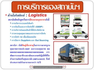 การบริการของสถาบันฯ
• ด้านโลจิ สติกส์ : Logistics
 สถาบันมีหลักสูตรในการฝึ กอบรมบุคลากรดังนี้
   • การบริหารระบบคลังสินค้า
   • การจัดเก็บและการจัดส่งที่ดี (GSDP)
   • การบริการส่งมอบสินค้าที่มีประสิทธิภาพ
   • การควบคุมคุณภาพของกระบวนการจัดส่ง
   • การจัดทา 5ส เพื่อเพิ่มผลผลิต
   • การจัดการ Suppliers และ Out Sourcing
   สถาบันฯ ยังมีทีมผูเ้ ชี่ยวชาญในการวางมาตรฐาน
   คุณภาพการขนส่ง GSDP และระบบคุณภาพ ISO
   9000/ISO14000/ISO18000/ISO21000/ISO26000,  การ
   พัฒนาระบบอาชีวะอนามัยและเกณฑ์ปฏิบติท่ ีดีใน
                                            ั
   ด้านการผลิตหรือสุขอนามัย (GMP & HACCP) ซึ่งมี
   ประสบการณ์จริงมานานมากกว่า 15 ปี
                              Transportation and Logistics Development Co.,Ltd.
 