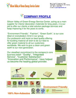 COMPANY PROFILE
Silicon Valley of Green Energy Service Center, acting as a main
supplier for interior decoration materials for long years, it is our
job to offer our clients a total solution package services and
keep improving it for the years to come.

“Environment Friendly”, “Fashion”, “Green Earth”, is our core
ideal on everybody’s mind in our group.
Our profession and insist on best quality offering
for building material all wish to do our best to
offer green material to all our customers
worldwide. We wish to give a clean and green
earth to our next generation.

Our steadfast commitment to the company’s core
business belief- “Quality”, “Integrated
Service”, “Customer Satisfaction”,
“Innovation and Performance”- have helped
us become the leading global provider.




                                         Environment Friendly

100% Non-Asbestos
 