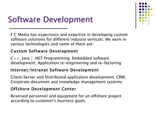 Software Development   F C Media has experience and expertise in developing custom software solutions for different industry verticals. We work in various technologies and some of them are: Custom Software Development C++, Java / .NET Programming; Embedded software development; Application re-engineering and re-factoring Internet/Intranet Software Development Client/Server and Distributed application development; CRM; Corporate document and knowledge management systems Offshore Development Center Reserved personnel and equipment for an offshore project according to customer's business goals. 