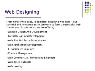 Web Designing From simple web sites, to complex, shopping web sites - our talented and innovative team can work to form a successful web site for you. In this arena, We are offering: Website Design And Development Portal Design And Development Web Site And Portal Maintenance  Web Application Development E-Commerce Solutions Content Management Web Commercials, Promotions & Banners Web Based Tutorials Web Hosting 