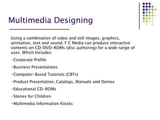 Multimedia Designing Using a combination of video and still images, graphics, animation, text and sound. F C Media can produce interactive contents on CD/DVD-ROMs (disc authoring) for a wide range of uses. Which Includes: Corporate Profile Business Presentations Computer-Based Tutorials (CBTs) Product Presentation, Catalogs, Manuals and Demos Educational CD-ROMs Stories for Children Multimedia Information Kiosks 