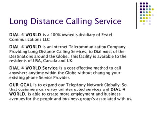 Long Distance Calling Service DIAL 4 WORLD  is a 100% owned subsidiary of Esstel Communications LLC  DIAL 4 WORLD  is an Internet Telecommunication Company. Providing Long Distance Calling Services, to Dial most of the Destinations around the Globe. This facility is available to the residents of USA, Canada and UK. DIAL 4 WORLD   Service  is a cost effective method to call anywhere anytime within the Globe without changing your existing phone Service Provider. OUR GOAL  is to expand our Telephony Network Globally. So that customers can enjoy uninterrupted services and  DIAL 4 WORLD,  is able to create more employment and business avenues for the people and business group’s associated with us. 