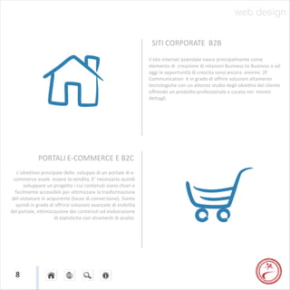 web design

                                                                  SITI CORPORATE B2B
                                                                 Il sito internet aziendale nasce principalmente come
                                                                 elemento di creazione di relazioni Business to Business e ad
                                                                 oggi le opportunità di crescita sono ancora enormi. 2F
                                                                 Communication è in grado di offrire soluzioni altamente
                                                                 tecnologiche con un attento studio degli obiettivi del cliente
                                                                 offrendo un prodotto professionale e curato nei minimi
                                                                 dettagli.




             PORTALI E-COMMERCE E B2C
   L’obiettivo principale dello sviluppo di un portale di e-
 commerce vuole essere la vendita. E’ necessario quindi
      sviluppare un progetto i cui contenuti siano chiari e
  facilmente accessibili per ottimizzare la trasformazione
del visitatore in acquirente (tasso di conversione). Siamo
  quindi in grado di offrirvi soluzioni avanzate di visibilità
del portale, ottimizzazione dei contenuti ed elaborazione
                     di statistiche con strumenti di analisi.




  8
 