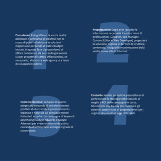 1 2
                                                     Progettazione: Dopo aver raccolto le
                                                     informazioni necessarie il nostro team di
Consulenza: Fotografiamo la vostra realtà
                                                     professionisti (Designer, Seo Manager,
aziendale e definiamo gli obiettivi con lo
                                                     Content Editor e Web Developer) progetterà
scopo di poter individuare le soluzioni
                                                     la soluzione migliore in termini di struttura,
migliori non perdendo di vista il budget
                                                     contenuto, navigabilità e promozione della
iniziale. In questa fase ci proponiamo di
                                                     vostra nuova vita in internet.
offrire consulenze sia per realtà già avviate
sia per progetti di startup affiancandoci, se
necessario, alla vostra web agency o a team
di sviluppatori esterni.




  3 4
    Implementazione: Sviluppo di quanto
    progettato cercando di veicolare accessi
    profilati al sito tramite il posizionamento
    organico o naturale sui principali motori
    italiani ed esteri e con campagne di keyword
    advertising (Google Adwords e Google
    Adsense) per avere un ritorno da subito
    cercando di ottimizzare al meglio il grado di
    conversione.
                                                    Controllo: Analisi periodiche permettono di
                                                    perfezionare le strategie ottimizzando al
                                                    meglio il ROI delle campagne in corso.
                                                    Misurazioni day-by-day per rispettare gli
                                                    obiettivi posti in fase di progettazione con i
                                                    migliori strumenti ad oggi utilizzabili.
 