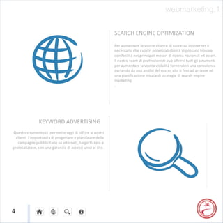 webmarketing.1

                                                             SEARCH ENGINE OPTIMIZATION
                                                             Per aumentare le vostre chance di successo in internet è
                                                             necessario che i vostri potenziali clienti vi possano trovare
                                                             con facilità nei principali motori di ricerca nazionali ed esteri.
                                                             Il nostro team di professionisti può offrirvi tutti gli strumenti
                                                             per aumentare la vostra visibilità fornendovi una consulenza
                                                             partendo da una analisi del vostro sito o fino ad arrivare ad
                                                             una pianificazione mirata di strategie di search engine
                                                             marketing.
                                                             .




                KEYWORD ADVERTISING
 Questo strumento ci permette oggi di offrire ai nostri
  clienti l’opportunità di progettare e pianificare delle
   campagne pubblicitarie su internet , targettizzate e
geolocalizzate, con una garanzia di accessi unici al sito.




4
 