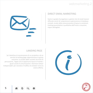 webmarketing.2

                                                                  DIRECT EMAIL MARKETING
                                                                  Siamo in grado di progettare e gestire invii di email massivi
                                                                  offrendo servizi di: acquisizione e generazione di database
                                                                  contatti, studio della comunicazione di layout e contenuti,
                                                                  tracking quantitativo e qualitativo dell’invio e creazione
                                                                  report dettagliati.




                                    LANDING PAGE
     Se l’obiettivo è la promozione di un prodotto o di un
           servizio le landing page rappresentano la giusta
             soluzione. Lo studio delle corrette tecniche di
  persuasione, legate ad un opportuno layout e tramite i
          giusti canali di comunicazione diventano fattori
indispensabili per veicolare il traffico di visitatori verso la
                                               vostra offerta.




  5
 